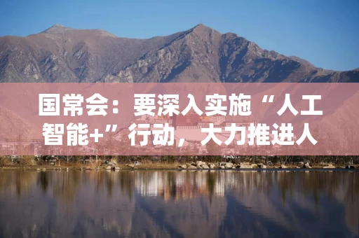 国常会：要深入实施“人工智能+”行动，大力推进人工智能规模化商业化应用