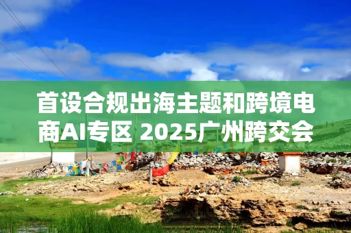 首设合规出海主题和跨境电商AI专区 2025广州跨交会参展平台数量再创新高