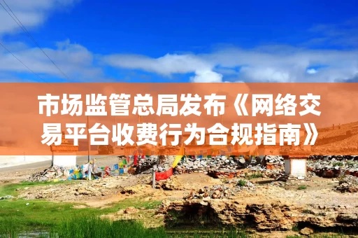 市场监管总局发布《网络交易平台收费行为合规指南》