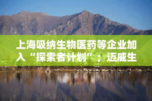 上海吸纳生物医药等企业加入“探索者计划”；迈威生物董事长被罚
