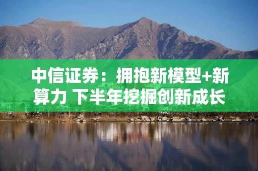 中信证券：拥抱新模型+新算力 下半年挖掘创新成长