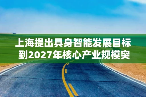上海提出具身智能发展目标 到2027年核心产业规模突破500亿元