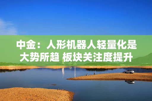 中金：人形机器人轻量化是大势所趋 板块关注度提升