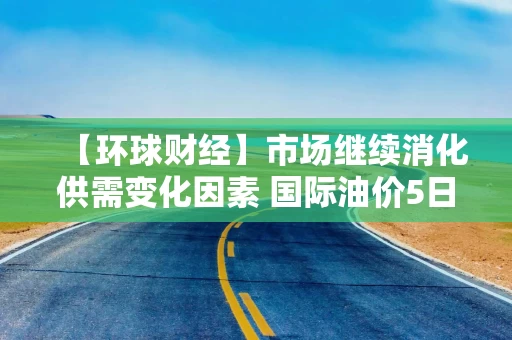 【环球财经】市场继续消化供需变化因素 国际油价5日明显下跌