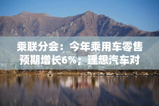 乘联分会：今年乘用车零售预期增长6%；理想汽车对i8配置进行统一调整丨汽车早参