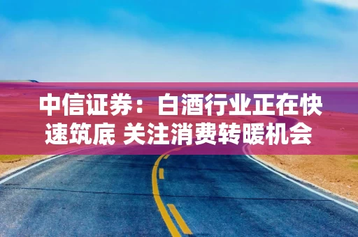 中信证券：白酒行业正在快速筑底 关注消费转暖机会