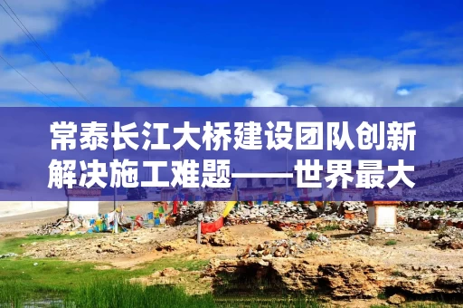 常泰长江大桥建设团队创新解决施工难题——世界最大跨度斜拉桥这样建成（工匠绝活·我在重大工程一线）