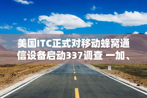 美国ITC正式对移动蜂窝通信设备启动337调查 一加、联想和TCL等为列名被告