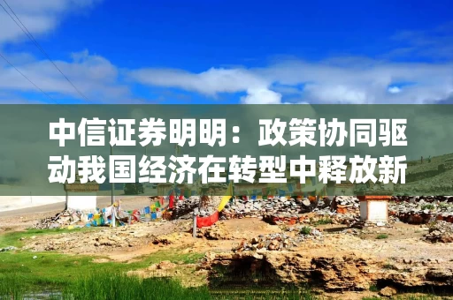 中信证券明明：政策协同驱动我国经济在转型中释放新动能
