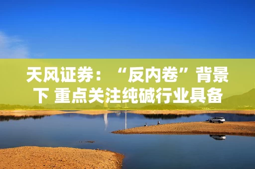 天风证券：“反内卷”背景下 重点关注纯碱行业具备成本优势上市公司