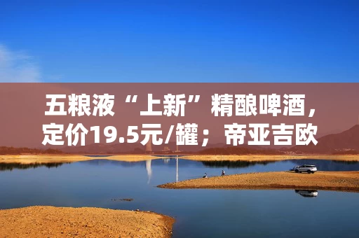 五粮液“上新”精酿啤酒，定价19.5元/罐；帝亚吉欧2025财年全球净销售额同比略下滑丨酒业早参
