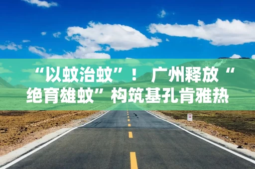 “以蚊治蚊”！ 广州释放“绝育雄蚊”构筑基孔肯雅热科技防线