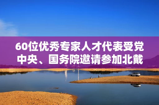 60位优秀专家人才代表受党中央、国务院邀请参加北戴河暑期休假 最年轻的33岁
