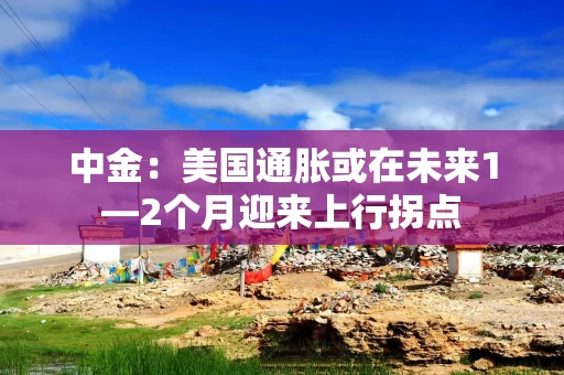 中金：美国通胀或在未来1—2个月迎来上行拐点
