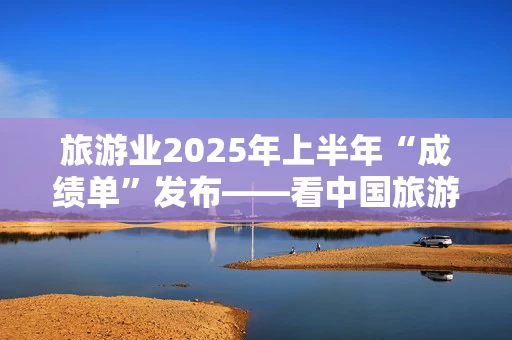 旅游业2025年上半年“成绩单”发布——看中国旅游的创新与突破