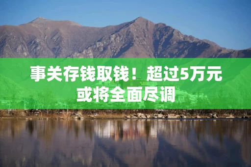 事关存钱取钱！超过5万元或将全面尽调