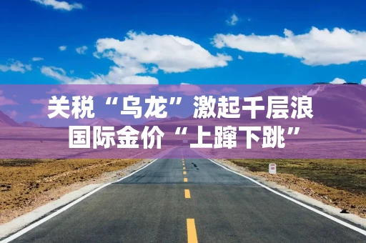 关税“乌龙”激起千层浪 国际金价“上蹿下跳”