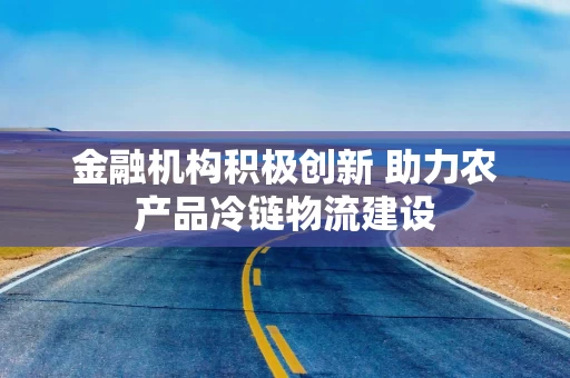 金融机构积极创新 助力农产品冷链物流建设