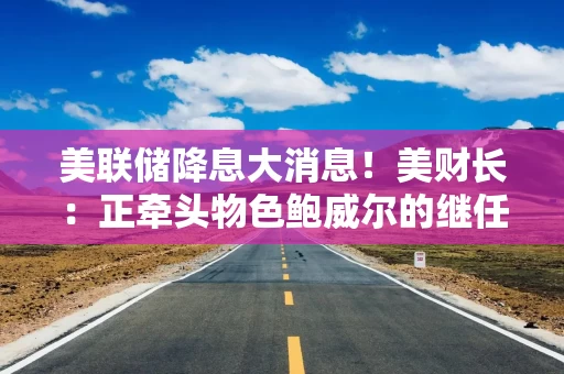 美联储降息大消息！美财长：正牵头物色鲍威尔的继任人选