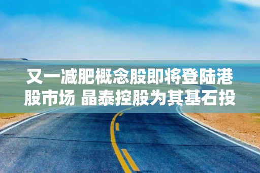 又一减肥概念股即将登陆港股市场 晶泰控股为其基石投资者