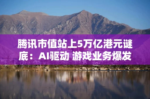 腾讯市值站上5万亿港元谜底：AI驱动 游戏业务爆发